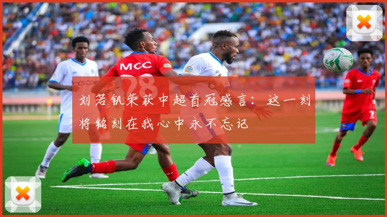 刘若钒荣获中超首冠感言：这一刻将铭刻在我心中永不忘记